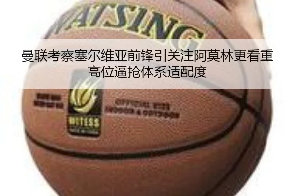 曼联考察塞尔维亚前锋引关注阿莫林更看重高位逼抢体系适配度