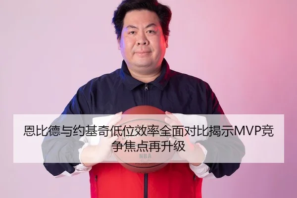 恩比德与约基奇低位效率全面对比揭示MVP竞争焦点再升级