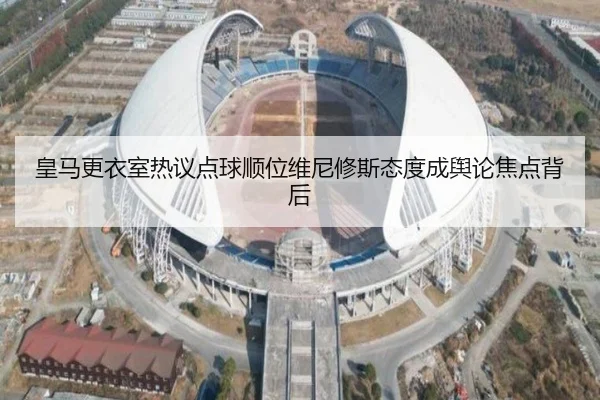 皇马更衣室热议点球顺位维尼修斯态度成舆论焦点背后